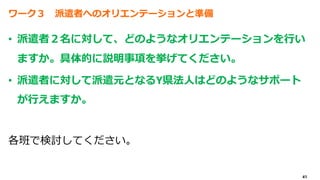 41
ワーク３ 派遣者へのオリエンテーションと準備
• 派遣者２名に対して、どのようなオリエンテーションを行い
ますか。具体的に説明事項を挙げてください。
• 派遣者に対して派遣元となるY県法人はどのようなサポート
が行えますか。
各班で検討してください。
 