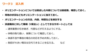 42
ワーク３ 記入例
• オリエンテーションについては前述した内容については最低限、確認しておく。
• 現地の状況などもオリエンテーションに加えておく。
• オリエンテーションの方法、内容、時間などを検討する
• 派遣職員に対して職場（Y県法人）としてできるサポートとしては
– 通常業務の引き継ぎ、代替などが行えるようにする。
– 休暇の取り扱い、保障について確認しておく。
– 体調不良や事故の場合の対応を予め共有しておく。
– 負担が大きい場合は交代できることを伝える。 など
 