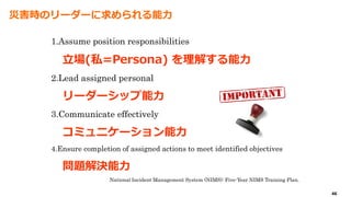 46
災害時のリーダーに求められる能力
1.Assume position responsibilities
立場(私=Persona) を理解する能力
2.Lead assigned personal
リーダーシップ能力
3.Communicate effectively
コミュニケーション能力
4.Ensure completion of assigned actions to meet identified objectives
問題解決能力
National Incident Management System (NIMS): Five-Year NIMS Training Plan.
 