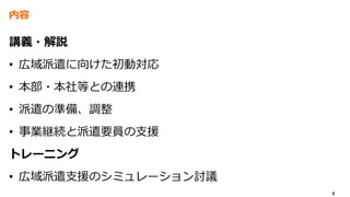 5
内容
講義・解説
• 広域派遣に向けた初動対応
• 本部・本社等との連携
• 派遣の準備、調整
• 事業継続と派遣要員の支援
トレーニング
• 広域派遣支援のシミュレーション討議
 