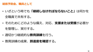 50
結核予防会、職員として
• いざという時でも「継続しなければならないこと」は何かを
全職員で共有する。
• そのためにどのような備え、対応、支援または受援が必要か
を整理し、実行する。
• 適切かつ継続的な教育訓練を行う。
• 教育訓練の成果、到達度を確認する。
 