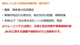 6
被災してしまった場合の初動対応（振り返り）
• 職員、関係者の安否確認
• 事業所周辺の災害状況、被災状況の把握、情報収集
• 本部(以下「本社等を含む」)への情報提供、発信
※トレーニングとは別に、災害と防災対策や事業継続計画
(BCP)に関する講義や演習を行うと効果的です。
 
