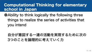 Computational Thinking for elementary
school in Japan
●Ability to think logically the following three
things to realize the series of activities that
you intend
自分が意図する一連の活動を実現するために次の
3つのことを論理的に考えていく力
15 / 48
 