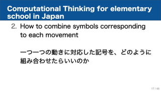 Computational Thinking for elementary
school in Japan
2. How to combine symbols corresponding
to each movement
一つ一つの動きに対応した記号を、どのように
組み合わせたらいいのか
17 / 48
 