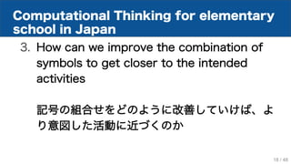Computational Thinking for elementary
school in Japan
3. How can we improve the combination of
symbols to get closer to the intended
activities
記号の組合せをどのように改善していけば、よ
り意図した活動に近づくのか
18 / 48
 