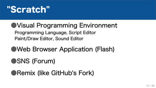"Scratch"
●Visual Programming Environment
Programming Language, Script Editor
Paint/Draw Editor, Sound Editor
●Web Browser Application (Flash)
●SNS (Forum)
●Remix (like GitHub's Fork)
21 / 48
 