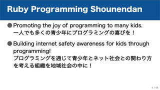Ruby Programming Shounendan
● Promoting the joy of programming to many kids.
一人でも多くの青少年にプログラミングの喜びを！
● Building internet safety awareness for kids through
programming!
プログラミングを通じて青少年とネット社会との関わり方
を考える組織を地域社会の中に！
4 / 48
 