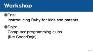 Workshop
●Trial:
Instroducing Ruby for kids and parents
●Dojo:
Computer programming clubs
(like CoderDojo)
6 / 48
 