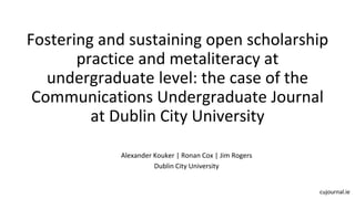 Fostering and sustaining open scholarship
practice and metaliteracy at
undergraduate level: the case of the
Communications Undergraduate Journal
at Dublin City University
Alexander Kouker | Ronan Cox | Jim Rogers
Dublin City University
cujournal.ie
 