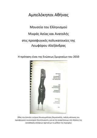 Αμπελόκηποι Αθήνας
Μουσείο του Ελληνισμού
Μικράς Ασίας και Ανατολής
στις προσφυγικές πολυκατοικίες της
Λεωφόρου Αλεξάνδρας
Η πρόταση είναι της Ενώσεως Σμυρναίων του 2010
(Μας την έστειλε ο κύριος Κουκουμπέτσος Θεμιστοκλής, παλιός κάτοικος του
προσφυγικού συνοικισμού Κουντουριώτη, για να την αναρτήσουμε στο πλαίσιο της
ανταλλαγής απόψεων σχετικά με το μέλλον της περιοχής)
 