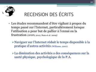 RECENSION DES ÉCRITS
• Les études recommandent d’être vigilant à propos du
temps passé sur l’Internet, particulièrement lorsque
l’utilisation a pour but de pallier à l'ennui ou la
frustration (OFSPS, 2012; Sum et al. 2009)
Naviguer sur l’Internet réduit le temps disponible à la
pratique d’autres activités (Williams, 2001).
La diminution des activités a des conséquences sur la
santé physique, psychologique de la P.A.
10
 
