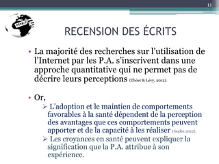 RECENSION DES ÉCRITS
• La majorité des recherches sur l’utilisation de
l’Internet par les P.A. s’inscrivent dans une
approche quantitative qui ne permet pas de
décrire leurs perceptions (Thöer & Lévy, 2012).
• Or,
 L’adoption et le maintien de comportements
favorables à la santé dépendent de la perception
des avantages que ces comportements peuvent
apporter et de la capacité à les réaliser (Godin 2012).
 Les croyances en santé peuvent expliquer la
signification que la P.A. attribue à son
expérience.
11
 