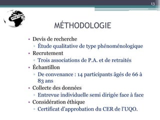 MÉTHODOLOGIE
• Devis de recherche
▫ Étude qualitative de type phénoménologique
• Recrutement
▫ Trois associations de P.A. et de retraités
• Échantillon
▫ De convenance : 14 participants âgés de 66 à
83 ans
• Collecte des données
▫ Entrevue individuelle semi dirigée face à face
• Considération éthique
▫ Certificat d’approbation du CER de l’UQO.
13
 