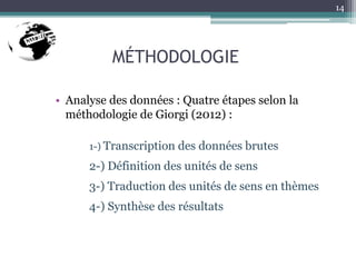 MÉTHODOLOGIE
• Analyse des données : Quatre étapes selon la
méthodologie de Giorgi (2012) :
1-) Transcription des données brutes
2-) Définition des unités de sens
3-) Traduction des unités de sens en thèmes
4-) Synthèse des résultats
14
 