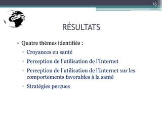 RÉSULTATS
• Quatre thèmes identifiés :
▫ Croyances en santé
▫ Perception de l’utilisation de l’Internet
▫ Perception de l’utilisation de l’Internet sur les
comportements favorables à la santé
▫ Stratégies perçues
15
 