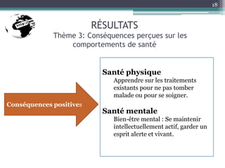 RÉSULTATS
Thème 3: Conséquences perçues sur les
comportements de santé
18
Santé physique
Apprendre sur les traitements
existants pour ne pas tomber
malade ou pour se soigner.
Santé mentale
Bien-être mental : Se maintenir
intellectuellement actif, garder un
esprit alerte et vivant.
Conséquences positives
 