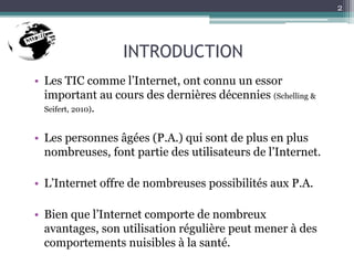 INTRODUCTION
• Les TIC comme l’Internet, ont connu un essor
important au cours des dernières décennies (Schelling &
Seifert, 2010).
• Les personnes âgées (P.A.) qui sont de plus en plus
nombreuses, font partie des utilisateurs de l’Internet.
• L’Internet offre de nombreuses possibilités aux P.A.
• Bien que l’Internet comporte de nombreux
avantages, son utilisation régulière peut mener à des
comportements nuisibles à la santé.
2
 