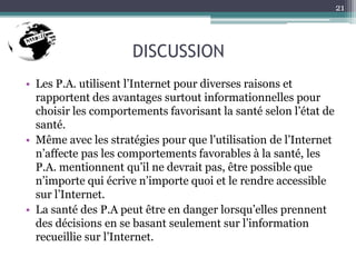 DISCUSSION
• Les P.A. utilisent l’Internet pour diverses raisons et
rapportent des avantages surtout informationnelles pour
choisir les comportements favorisant la santé selon l’état de
santé.
• Même avec les stratégies pour que l’utilisation de l’Internet
n’affecte pas les comportements favorables à la santé, les
P.A. mentionnent qu’il ne devrait pas, être possible que
n’importe qui écrive n’importe quoi et le rendre accessible
sur l’Internet.
• La santé des P.A peut être en danger lorsqu’elles prennent
des décisions en se basant seulement sur l’information
recueillie sur l’Internet.
21
 