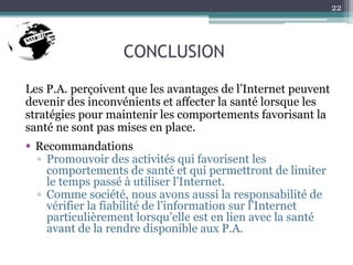 CONCLUSION
Les P.A. perçoivent que les avantages de l’Internet peuvent
devenir des inconvénients et affecter la santé lorsque les
stratégies pour maintenir les comportements favorisant la
santé ne sont pas mises en place.
 Recommandations
▫ Promouvoir des activités qui favorisent les
comportements de santé et qui permettront de limiter
le temps passé à utiliser l’Internet.
▫ Comme société, nous avons aussi la responsabilité de
vérifier la fiabilité de l’information sur l’Internet
particulièrement lorsqu’elle est en lien avec la santé
avant de la rendre disponible aux P.A.
22
 
