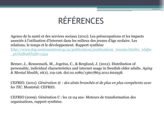 RÉFÉRENCES
Agence de la santé et des services sociaux (2011). Les préoccupations et les impacts
associés à l'utilisation d'Internet dans les milieux des jeunes d'âge scolaire. Les
relations, le temps et le développement. Rapport synthèse
http://www.dsp.santemontreal.qc.ca/publications/publications_resume.htmltx_wfqbe
_pi1%5Buid%5D=1354
Berner, J., Rennemark, M., Jogréus, C., & Berglund, J. (2012). Distribution of
personality, individual characteristics and internet usage in Swedish older adults. Aging
& Mental Health, 16(1), 119-126. doi:10.1080/13607863.2011.602958.
CEFRIO. (2011). Génération @ : des aînés branchés et de plus en plus compétents avec
les TIC. Montréal: CEFRIO.
CEFRIO (2009). Génération C : les 12-24 ans- Moteurs de transformation des
organisations, rapport synthèse.
 