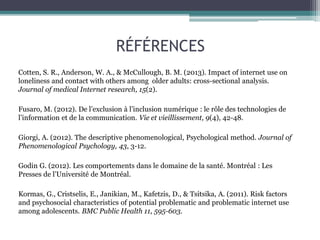 RÉFÉRENCES
Cotten, S. R., Anderson, W. A., & McCullough, B. M. (2013). Impact of internet use on
loneliness and contact with others among older adults: cross-sectional analysis.
Journal of medical Internet research, 15(2).
Fusaro, M. (2012). De l’exclusion à l’inclusion numérique : le rôle des technologies de
l’information et de la communication. Vie et vieillissement, 9(4), 42-48.
Giorgi, A. (2012). The descriptive phenomenological, Psychological method. Journal of
Phenomenological Psychology, 43, 3-12.
Godin G. (2012). Les comportements dans le domaine de la santé. Montréal : Les
Presses de l’Université de Montréal.
Kormas, G., Cristselis, E., Janikian, M., Kafetzis, D., & Tsitsika, A. (2011). Risk factors
and psychosocial characteristics of potential problematic and problematic internet use
among adolescents. BMC Public Health 11, 595-603.
 