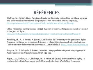 RÉFÉRENCES
Madden, M., (2010), Older Adults and social media social networking use those ages 50
and older nearly doubled over the past year. Pew researcher center, august 27,
http://pewinternet.org/reports/2010/older-adults-and-social-media.aspx
Office Fédéral de santé publique (2012). Rapport d’experts. Dangers potentiels d’Internet
et des jeux en ligne.
http://www.bag.admin.ch/jugendprogramme/10047/13303/index.html?lang=fr
Schelling, H., R., & Seifert, A. (2010). L'utilisation de l'internet par les personnes âgées.
Pourquoi en Suisse les personnes de 65 ans et plus utilisent ou non les technologies de
l'information et de la communication (TIC).Consultée le, à http://www.pro-senectute.ch
Sergerie, M., A. & Lajoie, J. (2007). Internet : usage problématique et usage approprié.
Revue québécoise de psychologie 28(2), 149-159.
Sugar, J. A., Riekse, R., J., Holstege, H., & Faber, M. (2014). Introduction to aging : a
positive, interdisciplinary approach. New york: Springer Publishing Company.
 
