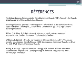 RÉFÉRENCES
Statistique Canada. (2012a). Ainés. Dans Statistique Canada (Éd.), Annuaire du Canada
2012 (pp. 22-37). Ottawa: Statistique Canada.
Statistique Canada. (2012b). Technologies de l’information et des communications.
Dans Statistique Canada (Éd.), Annuaire du Canada 2012 (pp. 404-415). Ottawa:
Statistique Canada.
Thöer, C., & Lévy, J. J. (Éds.). (2012). Internet et santé : acteurs, usages et
appropriations. Québec: Presses de l'Université du Québec.
Williams, C. (2001). «Branché sur Internet et déconnecté du monde? » Tendances
sociales canadiennes. Dans S. Canada (Éd.), Catalogue de statistique Canada, no 63, n
°11-008-XWF Ottawa: Statistique Canada.
Young, K. (2007). Cognitive Behavior Therapy with Internet Addicts: Treatment
outcomes and Implications. Cyberpsychology & Behavior, 10 (5), 671-79. DOI:
10.1089/cpb.2007.9971
27
 