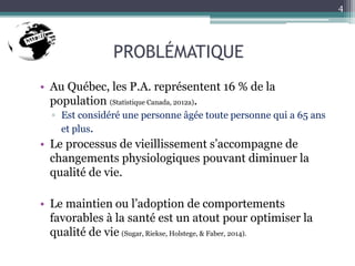 PROBLÉMATIQUE
• Au Québec, les P.A. représentent 16 % de la
population (Statistique Canada, 2012a).
▫ Est considéré une personne âgée toute personne qui a 65 ans
et plus.
• Le processus de vieillissement s’accompagne de
changements physiologiques pouvant diminuer la
qualité de vie.
• Le maintien ou l’adoption de comportements
favorables à la santé est un atout pour optimiser la
qualité de vie (Sugar, Riekse, Holstege, & Faber, 2014).
4
 
