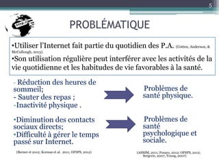 PROBLÉMATIQUE
- Réduction des heures de
sommeil;
- Sauter des repas ;
-Inactivité physique .
•Diminution des contacts
sociaux directs;
•Difficulté à gérer le temps
passé sur Internet.
(Berner et 2012; Kormas et al. 2011; OFSPS, 2012)
Problèmes de
santé physique.
Problèmes de
santé
psychologique et
sociale.
(ASSSM, 2011; Fusaro, 2012; OFSPS, 2012;
Sergerie, 2007; Young, 2007)
5
•Utiliser l’Internet fait partie du quotidien des P.A. (Cotten, Anderson, &
McCullough, 2013).
•Son utilisation régulière peut interférer avec les activités de la
vie quotidienne et les habitudes de vie favorables à la santé.
 