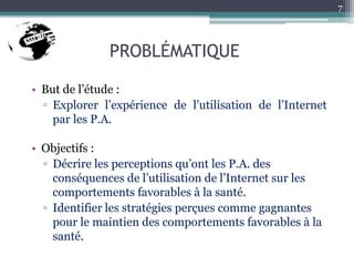 PROBLÉMATIQUE
• But de l’étude :
▫ Explorer l’expérience de l’utilisation de l’Internet
par les P.A.
• Objectifs :
▫ Décrire les perceptions qu’ont les P.A. des
conséquences de l’utilisation de l’Internet sur les
comportements favorables à la santé.
▫ Identifier les stratégies perçues comme gagnantes
pour le maintien des comportements favorables à la
santé.
7
 