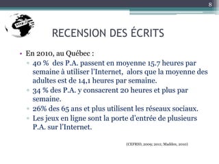 RECENSION DES ÉCRITS
• En 2010, au Québec :
▫ 40 % des P.A. passent en moyenne 15.7 heures par
semaine à utiliser l’Internet, alors que la moyenne des
adultes est de 14,1 heures par semaine.
▫ 34 % des P.A. y consacrent 20 heures et plus par
semaine.
▫ 26% des 65 ans et plus utilisent les réseaux sociaux.
▫ Les jeux en ligne sont la porte d’entrée de plusieurs
P.A. sur l’Internet.
(CEFRIO, 2009; 2011; Madden, 2010)
8
 