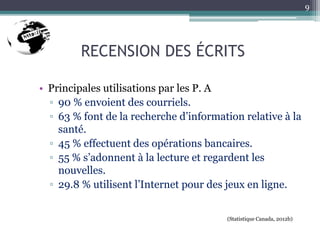 RECENSION DES ÉCRITS
• Principales utilisations par les P. A
▫ 90 % envoient des courriels.
▫ 63 % font de la recherche d’information relative à la
santé.
▫ 45 % effectuent des opérations bancaires.
▫ 55 % s’adonnent à la lecture et regardent les
nouvelles.
▫ 29.8 % utilisent l’Internet pour des jeux en ligne.
(Statistique Canada, 2012b)
9
 