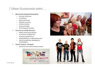 12 ? 2013 Vesa Ilola
Ollaan Duudsoneita kaikki.
?? Moninaisia	
 ?lapsiperhehaasteita	
 ?
C? Hirmu?i=,	
 ?siivoushullu	
 ?
C? Is?	
 ?vankilassa	
 ?
C? N?ss?t	
 ?vanhemmat	
 ?
C? V?kivaltaa	
 ?ja	
 ?au=smia	
 ?
C? Vararikon	
 ?partaalla	
 ?
C? Kiusastusta	
 ?kingiksi	
 ?
C? Perhe	
 ?hajoamisen	
 ?partaalla	
 ?
?? Huumori	
 ?ja	
 ?viihde	
 ?keinoina	
 ?
C? Rohkeus	
 ?tehd?	
 ?hulluja	
 ?kokeiluja	
 ?
C? Ilo,	
 ?hauskuus,	
 ?heiG?ytyminen	
 ?
C? Herkkyys	
 ?ja	
 ?hyv?tahtoisuus	
 ?
C? Ratkaisul?ht?isyys,	
 ?ei	
 ?ongelmapiehtaroin=	
 ?
C? Eiv?t	
 ?ole	
 ?kuraaGoreita,	
 ?psykologeja	
 ?tai	
 ?
erityisopeGajia	
 ?	
 ?
?? Home	
 ?invasion	
 ?-?\konspe=	
 ?
C? Vanhemmat	
 ?ovat	
 ?valmiita	
 ?oGamaan	
 ?vastaan	
 ?
 