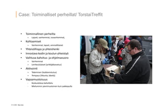 17 ? 2013 Vesa Ilola
Case: Toiminalliset perheillat/ TorstaiTreffit
?? Toiminnallinen	
 ?perheilta	
 ?
C? Lapset,	
 ?vanhemmat,	
 ?isovanhemmat,	
 ?
?? Kohtaamiset	
 ?
C? Vanhemmat,	
 ?lapset,	
 ?ammaQlaiset	
 ?
?? Yhteis?llisyys	
 ?ja	
 ?yhteishenki	
 ?
?? Innostava	
 ?kodin	
 ?ja	
 ?koulun	
 ?yhteisty?	
 ?
?? Vaihtuva	
 ?kahvitus-?\	
 ?ja	
 ?ohjelmavuoro	
 ?
C? Vanhemmat	
 ?
C? Leirikoululaiset	
 ?(yriG?j?kasvatus)	
 ?
?? Ak=voin=	
 ?
C? Tekeminen	
 ?(kukkienistutus)	
 ?
C? Tempaus	
 ?(liikunta,	
 ?k?vely)	
 ?
?? Vapaamuotoisuus	
 ?
-?\? Keskusteleva	
 ?kahviGelu	
 ?
-?\? Mielummin	
 ?pienimuotoinen	
 ?kuin	
 ?pakkopulla	
 ?
 
