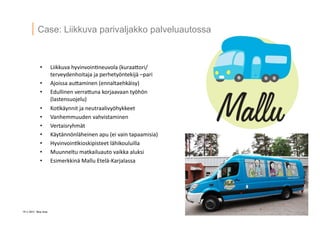 19 ? 2013 Vesa Ilola
Case: Liikkuva parivaljakko palveluautossa
?? Liikkuva	
 ?hyvinvoin=neuvola	
 ?(kuraaGori/
terveydenhoitaja	
 ?ja	
 ?perhety?ntekij?	
 ?Cpari	
 ?
?? Ajoissa	
 ?auGaminen	
 ?(ennaltaehk?isy)	
 ?
?? Edullinen	
 ?verraGuna	
 ?korjaavaan	
 ?ty?h?n	
 ?
(lastensuojelu)	
 ?
?? Ko=k?ynnit	
 ?ja	
 ?neutraalivy?hykkeet	
 ?
?? Vanhemmuuden	
 ?vahvistaminen	
 ?
?? Vertaisryhm?t	
 ?
?? K?yt?nn?nl?heinen	
 ?apu	
 ?(ei	
 ?vain	
 ?tapaamisia)	
 ?
?? Hyvinvoin=kioskipisteet	
 ?l?hikouluilla	
 ?
?? Muunneltu	
 ?matkailuauto	
 ?vaikka	
 ?aluksi	
 ?
?? Esimerkkin?	
 ?Mallu	
 ?Etel?-?\Karjalassa	
 ?
 