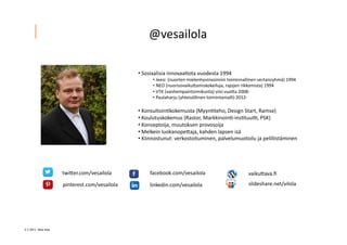 2 ? 2013 Vesa Ilola
??	
 ?Sosiaalisia	
 ?innovaa=ota	
 ?vuodesta	
 ?1994	
 ?	
 ?
??	
 ?Jeesi	
 ?	
 ?(nuorten	
 ?mielenhyvinvoinnin	
 ?toiminnallinen	
 ?vertaisryhm?)	
 ?1994	
 ?
??	
 ?NEO	
 ?(nuorisovaikuGamiskokeiluja,	
 ?rajojen	
 ?rikkomista)	
 ?1994	
 ?
??	
 ?VTK	
 ?(vanhempaintoimikunta)	
 ?viisi	
 ?vuoGa	
 ?2008-?\	
 ?
??	
 ?Paulaharju	
 ?(yhteis?llinen	
 ?toimintamalli)	
 ?2012-?\	
 ?
??	
 ?Konsultoin=kokemusta	
 ?(Myyn=teho,	
 ?Design	
 ?Start,	
 ?Ramse)	
 ?
??	
 ?Koulutuskokemus	
 ?(Rastor,	
 ?Markkinoin=-?\ins=tuuQ,	
 ?PSK)	
 ?
??	
 ?Konseptoija,	
 ?muutoksen	
 ?provosoija	
 ?	
 ?
??	
 ?Melkein	
 ?luokanopeGaja,	
 ?kahden	
 ?lapsen	
 ?is?	
 ?
??	
 ?Kiinnostunut:	
 ?verkostoituminen,	
 ?palvelumuotoilu	
 ?ja	
 ?pelillist?minen	
 ?
twiGer.com/vesailola	
 ?
pinterest.com/vesailola	
 ?
facebook.com/vesailola	
 ?
linkedin.com/vesailola	
 ?
vaikuGava.?	
 ?
slideshare.net/vilola	
 ?
@vesailola	
 ?
 