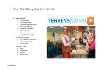 21 ? 2013 Vesa Ilola
Case: Matalan kynnyksen palvelut
?? Mit?	
 ?se	
 ?on?	
 ?
C? 	
 ?Ei	
 ?ajanvarausta	
 ?
C? Ei	
 ?tarvi	
 ?mieQ?	
 ?syyt?	
 ?
C? Ei	
 ?byrokra=aa,	
 ?toimintaesteit?	
 ?
C? Helppo	
 ?l?hestyG?vyys	
 ?
C? Pienet	
 ?asiat	
 ?ja	
 ?ongelmat	
 ?
C? Ei	
 ?luukuGamista	
 ?
C? Ei	
 ?leimautumispelko	
 ?
C? Ennakoin=,	
 ?ei	
 ?vain	
 ?korjaus	
 ?
?? Hyvinvoin=kioski	
 ?
C? Tilat	
 ?valmiina	
 ?Paulaharjussa	
 ?
C? Palvelee	
 ?l?hiasukkaita	
 ?
C? Vertaisryhm?t	
 ?
?? Imatran	
 ?malli	
 ?
C? 	
 ?Tuki	
 ?
C? Yhteis?llisyys	
 ?
C? Verkostot	
 ?
C? Vertaisryhm?t	
 ?
 