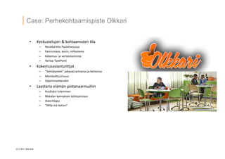 22 ? 2013 Vesa Ilola
Case: Perhekohtaamispiste Olkkari
?? Keskustelujen	
 ?&	
 ?kohtaamisten	
 ?=la	
 ?
C? Neukkari=la	
 ?Paulaharjussa	
 ?
C? Kannustava,	
 ?avoin,	
 ?rohkaiseva	
 ?
C? Kokemus-?\	
 ?ja	
 ?vertaistoiminta	
 ?
C? Vertaa	
 ?TsekPoint	
 ?
?? Kokemusasiantun=jat	
 ?
C? Selviytyneet	
 ?jakavat	
 ?tarinansa	
 ?ja	
 ?keinonsa	
 ?
C? MonikulGuurisuus	
 ?
C? Oppimisvaikeudet	
 ?
?? Laastaria	
 ?el?m?n	
 ?pintanaarmuihin	
 ?
C? Kuulluksi	
 ?tuleminen	
 ?
C? Matalan	
 ?kynnyksen	
 ?kohtaaminen	
 ?
C? Asioin=apu	
 ?
C? Mit?	
 ?m?	
 ?tekisin	
 ?
 