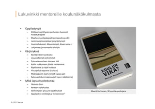 24 ? 2013 Vesa Ilola
Lukuvinkki mentoreille koulun?k?kulmasta
?? Oppilastyypit	
 ?
C? EliiQperheet	
 ?(hyvien	
 ?perheiden	
 ?huonos=	
 ?
hoidetut	
 ?lapset	
 ?
C? MaahanmuuGajalapset	
 ?(pomppuileva	
 ?arki)	
 ?
C? Lastensuojeluasiakkaat	
 ?ja	
 ?syrj?ytyneet	
 ?
C? Huomiohakuiset,	
 ?Alisuoriutujat,	
 ?Aivan	
 ?sama:t	
 ?
C? Lahjakkaat	
 ?ja	
 ?normaalit	
 ?selvi?j?t	
 ?
?? K?rjistykset	
 ?
C? K?siG?m?t?n	
 ?byrokra=a	
 ?
C? UusavuGomat	
 ?vanhemmat	
 ?
C? PoissaolevuuGaan	
 ?loistavat	
 ?is?t	
 ?
C? Ko=in	
 ?nukkumaan	
 ?j??v?t	
 ?vanhemmat	
 ?
C? K?yt?stavat	
 ?ja	
 ?rajat	
 ?hukassa	
 ?
C? Ylisuojellut	
 ?reppanat	
 ?(curlaus)	
 ?
C? Media	
 ?ja	
 ?pelit	
 ?ovat	
 ?vieneet	
 ?vapaa-?\ajan	
 ?
C? Salassapitokummajaisuudet	
 ?(open	
 ?n?k?kulma)	
 ?
?? Mik?	
 ?lapsia	
 ?huolestuGaa	
 ?
C? Yksinolo	
 ??isin	
 ?
C? Perheen	
 ?rahahuolet	
 ?
C? Vanhempien	
 ?ylisuuret	
 ?vaa=mukset	
 ?
C? Oppilaiden	
 ?nimiGelyt	
 ?ja	
 ?erist?minen	
 ?
Maarit	
 ?Korhonen,	
 ?30	
 ?vuoGa	
 ?opeGajana	
 ?
 