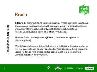 Koulu
                              Tilanne 2: Suomalaiseen kouluun saapuu ryhmä oppilaita Saksasta.
    Tehtävänanto oppilaille




                              Suomalaiset oppilaat esittelevät kouluaan pienryhmissä vierailleen.
                              Vieraat ovat kiinnostuneet erityisesti kieltenopetuksesta ja
                              kotitaloudesta, joista heillä on paljon kysyttävää.

                              Muodostakaa 2-4 oppilaan ryhmiä (suomalainen oppilas +
                              vierasoppilaat).

                              Miettikää etukäteen, mitä esittelisitte ja miettikää, mitä ulkomaalainen
                              kysyisi suomalaisen koulun oppilaalta. Kierrättäkää ryhmä koulunne
                              läpi ja kertokaa mitä missäkin luokassa tapahtuu ja vastailkaa
                              vieraiden moniin kysymyksiin.




2
 