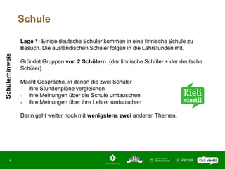 Schule

                 Lage 1: Einige deutsche Schüler kommen in eine finnische Schule zu
                 Besuch. Die ausländischen Schüler folgen in die Lehrstunden mit.
Schülerhinweis




                 Gründet Gruppen von 2 Schülern (der finnische Schüler + der deutsche
                 Schüler).

                 Macht Gespräche, in denen die zwei Schüler
                 - ihre Stundenpläne vergleichen
                 - ihre Meinungen über die Schule umtauschen
                 - ihre Meinungen über ihre Lehrer umtauschen

                 Dann geht weiter noch mit wenigstens zwei anderen Themen.




       4
 