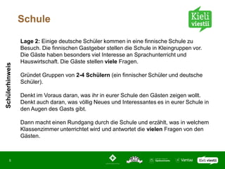 Schule

                 Lage 2: Einige deutsche Schüler kommen in eine finnische Schule zu
                 Besuch. Die finnischen Gastgeber stellen die Schule in Kleingruppen vor.
                 Die Gäste haben besonders viel Interesse an Sprachunterricht und
                 Hauswirtschaft. Die Gäste stellen viele Fragen.
Schülerhinweis




                 Gründet Gruppen von 2-4 Schülern (ein finnischer Schüler und deutsche
                 Schüler).

                 Denkt im Voraus daran, was ihr in eurer Schule den Gästen zeigen wollt.
                 Denkt auch daran, was völlig Neues und Interessantes es in eurer Schule in
                 den Augen des Gasts gibt.

                 Dann macht einen Rundgang durch die Schule und erzählt, was in welchem
                 Klassenzimmer unterrichtet wird und antwortet die vielen Fragen von den
                 Gästen.



       5
 