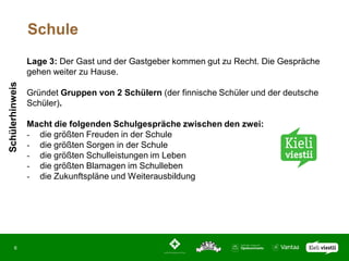Schule
                 Lage 3: Der Gast und der Gastgeber kommen gut zu Recht. Die Gespräche
                 gehen weiter zu Hause.
Schülerhinweis




                 Gründet Gruppen von 2 Schülern (der finnische Schüler und der deutsche
                 Schüler).

                 Macht die folgenden Schulgespräche zwischen den zwei:
                 - die größten Freuden in der Schule
                 - die größten Sorgen in der Schule
                 - die größten Schulleistungen im Leben
                 - die größten Blamagen im Schulleben
                 - die Zukunftspläne und Weiterausbildung




       6
 