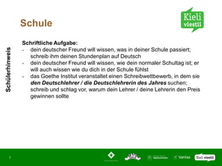 Schule
                 Schriftliche Aufgabe:
Schülerhinweis




                 - dein deutscher Freund will wissen, was in deiner Schule passiert;
                   schreib ihm deinen Stundenplan auf Deutsch
                 - dein deutscher Freund will wissen, wie dein normaler Schultag ist; er
                   will auch wissen wie du dich in der Schule fühlst
                 - das Goethe Institut veranstaltet einen Schreibwettbewerb, in dem sie
                   den Deutschlehrer / die Deutschlehrerin des Jahres suchen;
                   schreib und schlag vor, warum dein Lehrer / deine Lehrerin den Preis
                   gewinnen sollte




       7
 