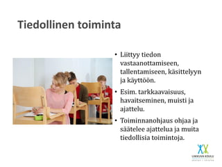 Tiedollinen toiminta
• Liittyy tiedon
vastaanottamiseen,
tallentamiseen, käsittelyyn
ja käyttöön.
• Esim. tarkkaavaisuus,
havaitseminen, muisti ja
ajattelu.
• Toiminnanohjaus ohjaa ja
säätelee ajattelua ja muita
tiedollisia toimintoja.
 