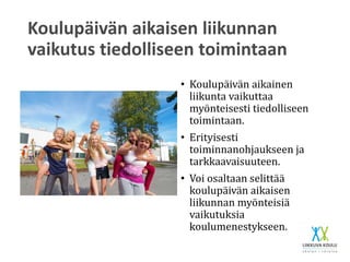 Koulupäivän aikaisen liikunnan
vaikutus tiedolliseen toimintaan
• Koulupäivän aikainen
liikunta vaikuttaa
myönteisesti tiedolliseen
toimintaan.
• Erityisesti
toiminnanohjaukseen ja
tarkkaavaisuuteen.
• Voi osaltaan selittää
koulupäivän aikaisen
liikunnan myönteisiä
vaikutuksia
koulumenestykseen.
 