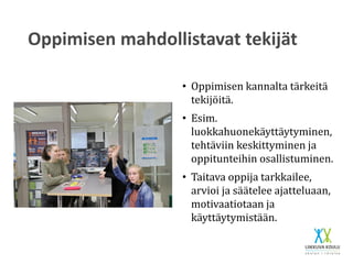 Oppimisen mahdollistavat tekijät
• Oppimisen kannalta tärkeitä
tekijöitä.
• Esim.
luokkahuonekäyttäytyminen,
tehtäviin keskittyminen ja
oppitunteihin osallistuminen.
• Taitava oppija tarkkailee,
arvioi ja säätelee ajatteluaan,
motivaatiotaan ja
käyttäytymistään.
 