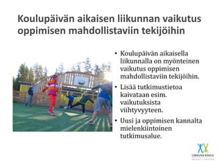 Koulupäivän aikaisen liikunnan vaikutus
oppimisen mahdollistaviin tekijöihin
• Koulupäivän aikaisella
liikunnalla on myönteinen
vaikutus oppimisen
mahdollistaviin tekijöihin.
• Lisää tutkimustietoa
kaivataan esim.
vaikutuksista
viihtyvyyteen.
• Uusi ja oppimisen kannalta
mielenkiintoinen
tutkimusalue.
 