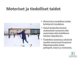 Motoriset ja tiedolliset taidot
• Motoriset ja tiedolliset taidot
kehittyvät rinnakkain.
• Samat keskushermoston
mekanismit vastaavat sekä
motoristen että tiedollisten
taitojen ohjauksesta.
• Tiedollista toimintaa edistävät
etenkin motorisesti haastavat
liikuntamuodot, kuten
pallopelit, tanssi ja voimistelu.
 