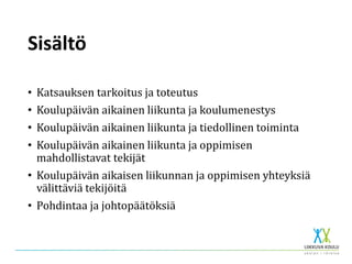Sisältö
• Katsauksen tarkoitus ja toteutus
• Koulupäivän aikainen liikunta ja koulumenestys
• Koulupäivän aikainen liikunta ja tiedollinen toiminta
• Koulupäivän aikainen liikunta ja oppimisen
mahdollistavat tekijät
• Koulupäivän aikaisen liikunnan ja oppimisen yhteyksiä
välittäviä tekijöitä
• Pohdintaa ja johtopäätöksiä
 